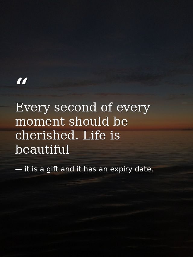 Every second of every moment should be cherished. Life is beautiful — it is a gift and it has an expiry date.