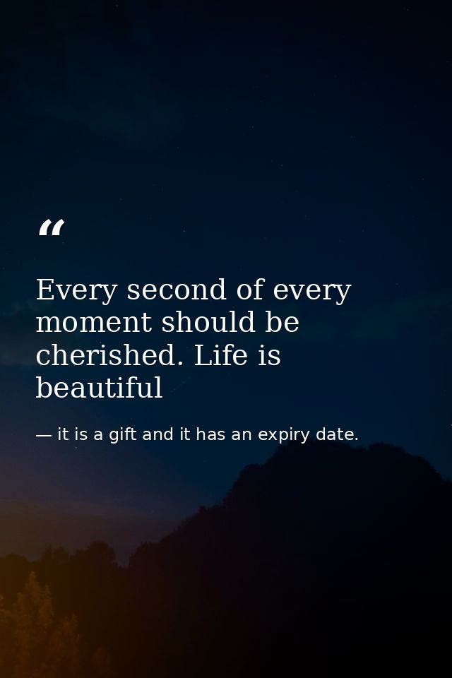 Every second of every moment should be cherished. Life is beautiful — it is a gift and it has an expiry date.