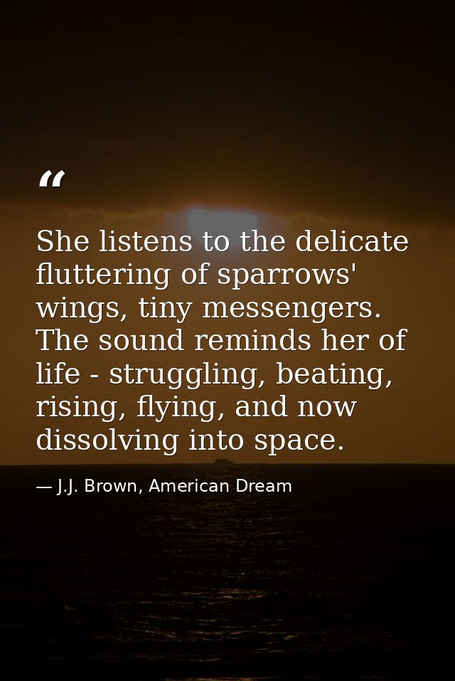 She listens to the delicate fluttering of sparrows' wings, tiny messengers. The sound reminds her of life - struggling,  — J.J. Brown, American Dream