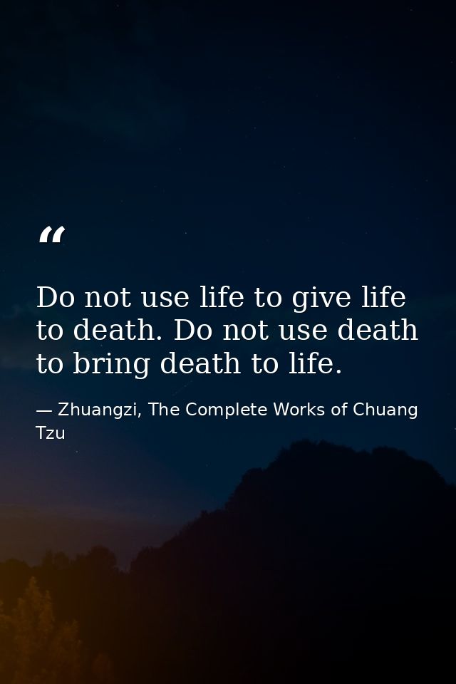 Do not use life to give life to death. Do not use death to bring death to life. — Zhuangzi, The Complete Works of Chuang Tzu
