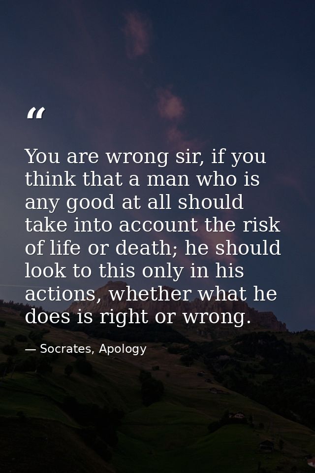 You are wrong sir, if you think that a man who is any good at all should take into account the risk of life or death; he — Socrates, Apology