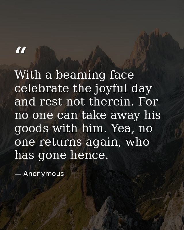 With a beaming face celebrate the joyful day and rest not therein. For no one can take away his goods with him. Yea, no  — Anonymous