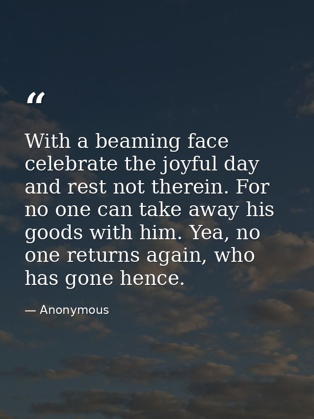 With a beaming face celebrate the joyful day and rest not therein. For no one can take away his goods with him. Yea, no  — Anonymous