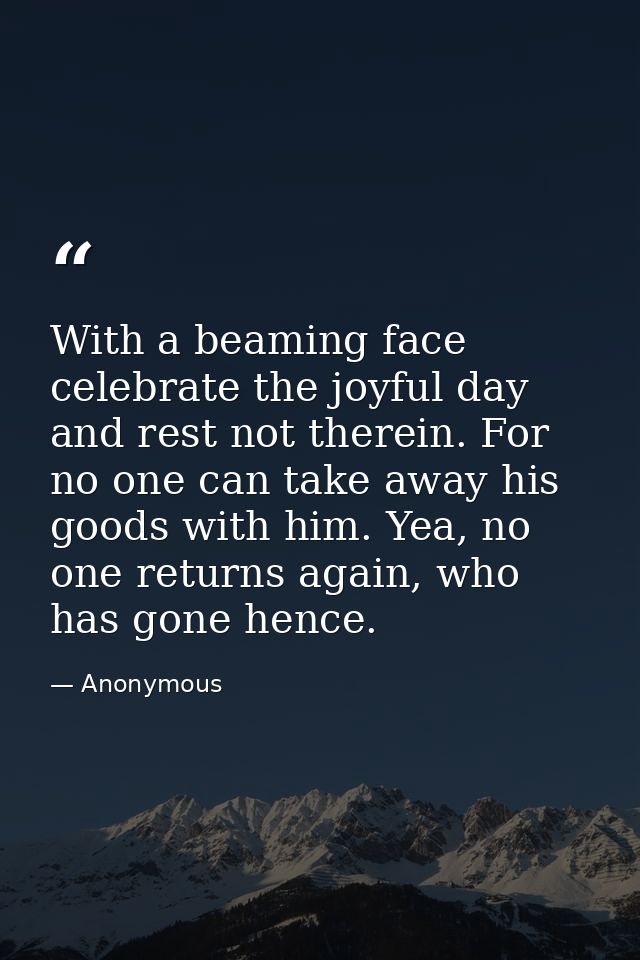 With a beaming face celebrate the joyful day and rest not therein. For no one can take away his goods with him. Yea, no  — Anonymous