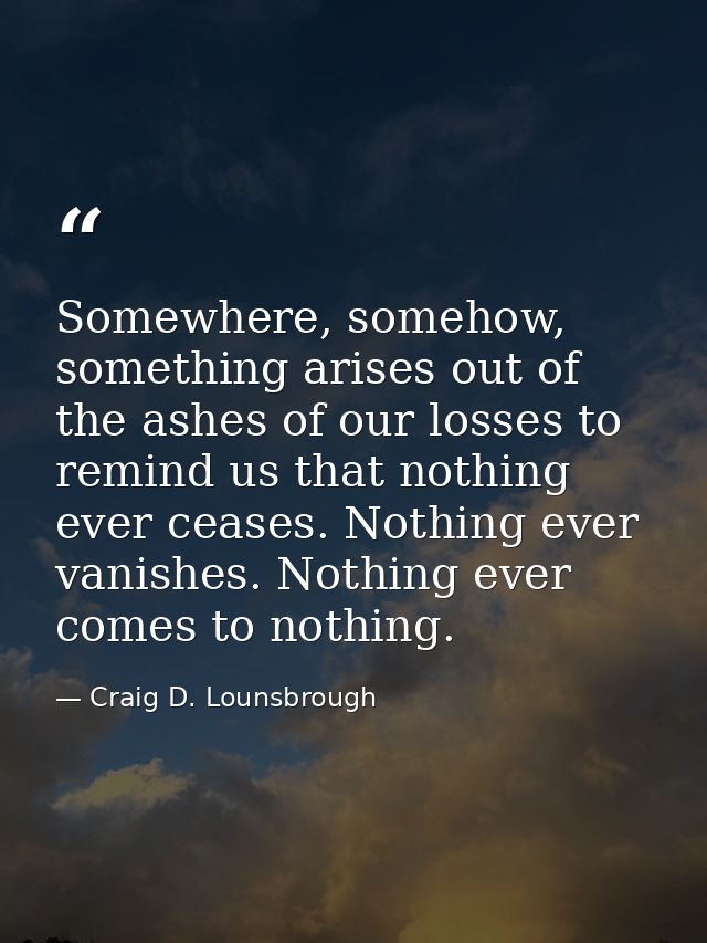 Somewhere, somehow, something arises out of the ashes of our losses to remind us that nothing ever ceases. Nothing ever  — Craig D. Lounsbrough