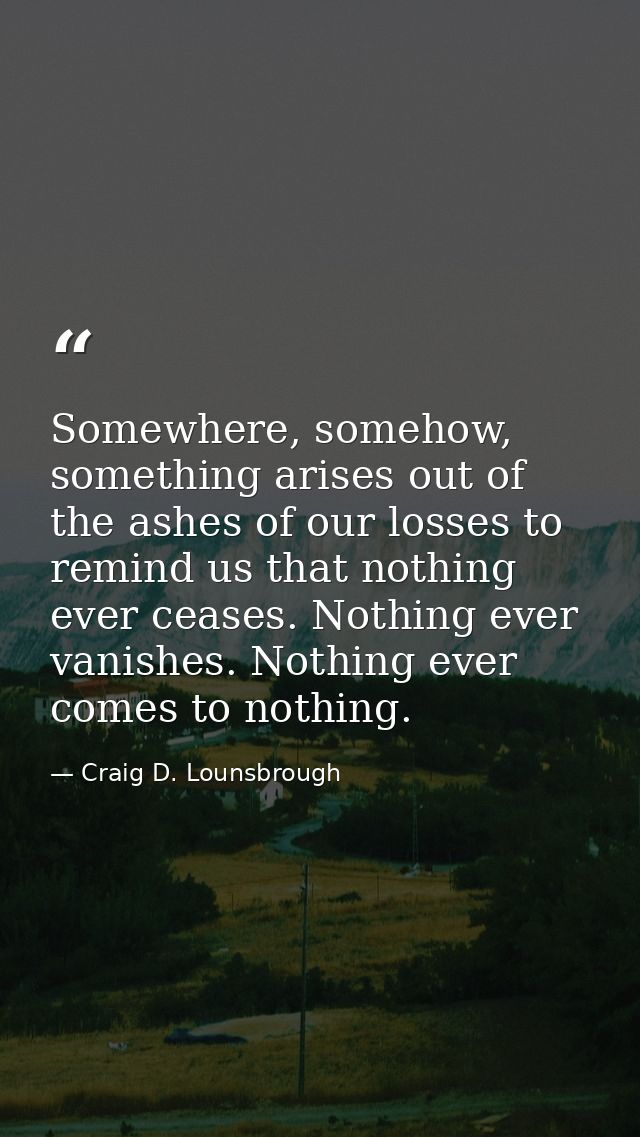 Somewhere, somehow, something arises out of the ashes of our losses to remind us that nothing ever ceases. Nothing ever  — Craig D. Lounsbrough