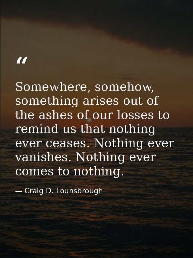 Somewhere, somehow, something arises out of the ashes of our losses to remind us that nothing ever ceases. Nothing ever  — Craig D. Lounsbrough