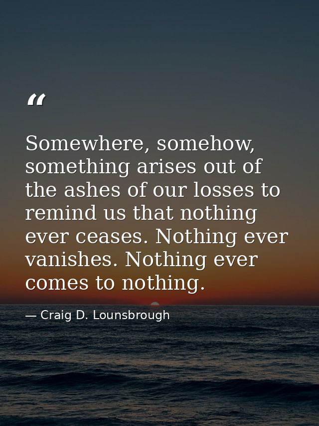 Somewhere, somehow, something arises out of the ashes of our losses to remind us that nothing ever ceases. Nothing ever  — Craig D. Lounsbrough