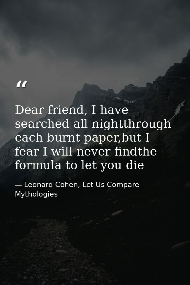Dear friend, I have searched all nightthrough each burnt paper,but I fear I will never findthe formula to let you die — Leonard Cohen, Let Us Compare Mythologies