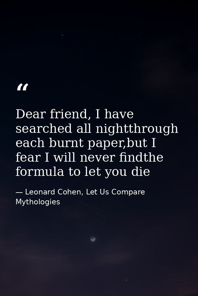 Dear friend, I have searched all nightthrough each burnt paper,but I fear I will never findthe formula to let you die — Leonard Cohen, Let Us Compare Mythologies