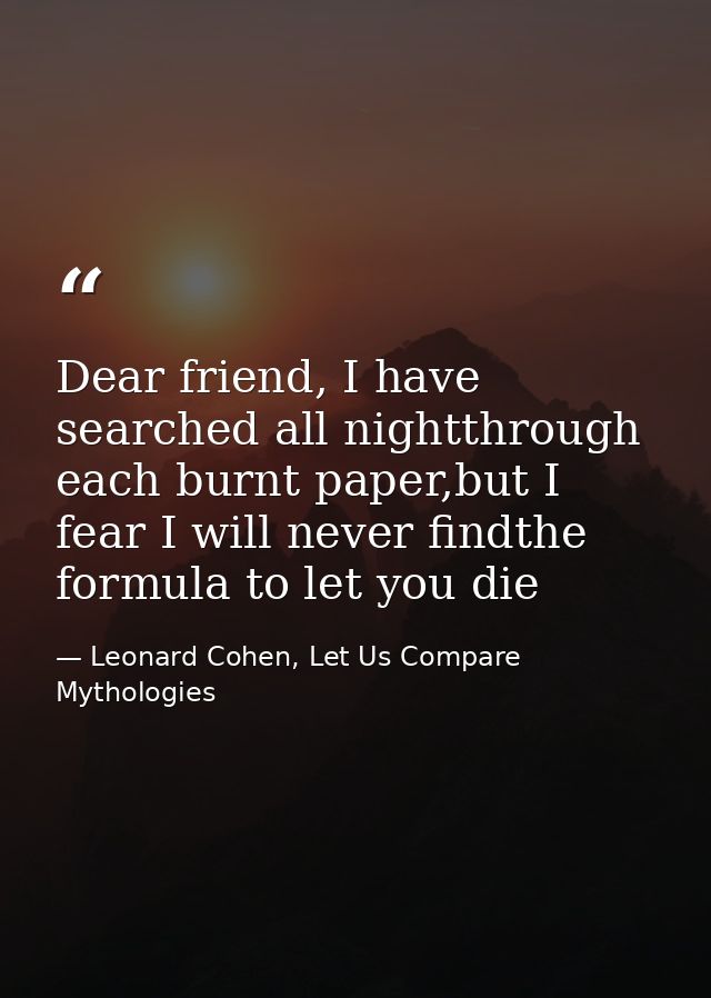 Dear friend, I have searched all nightthrough each burnt paper,but I fear I will never findthe formula to let you die — Leonard Cohen, Let Us Compare Mythologies