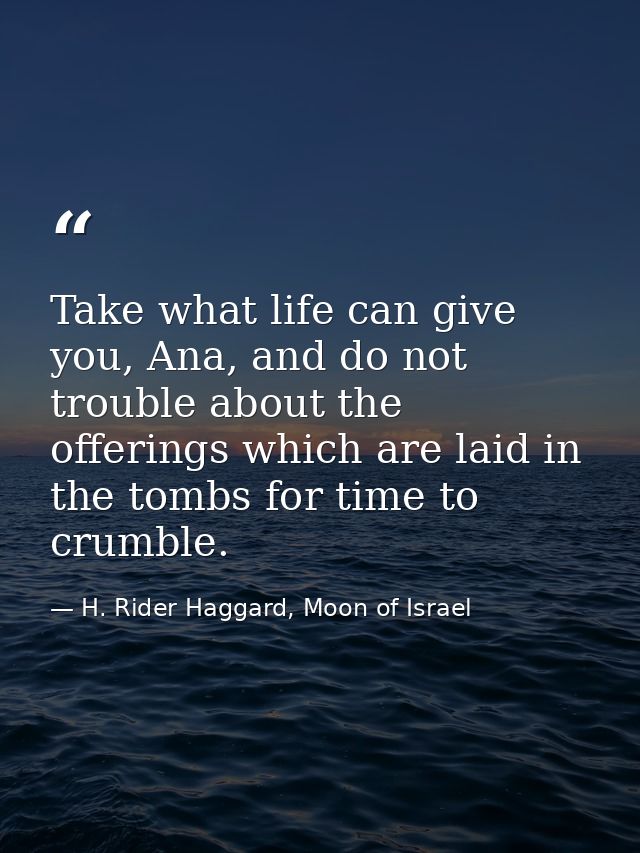 Take what life can give you, Ana, and do not trouble about the offerings which are laid in the tombs for time to crumble — H. Rider Haggard, Moon of Israel