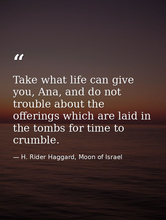 Take what life can give you, Ana, and do not trouble about the offerings which are laid in the tombs for time to crumble — H. Rider Haggard, Moon of Israel