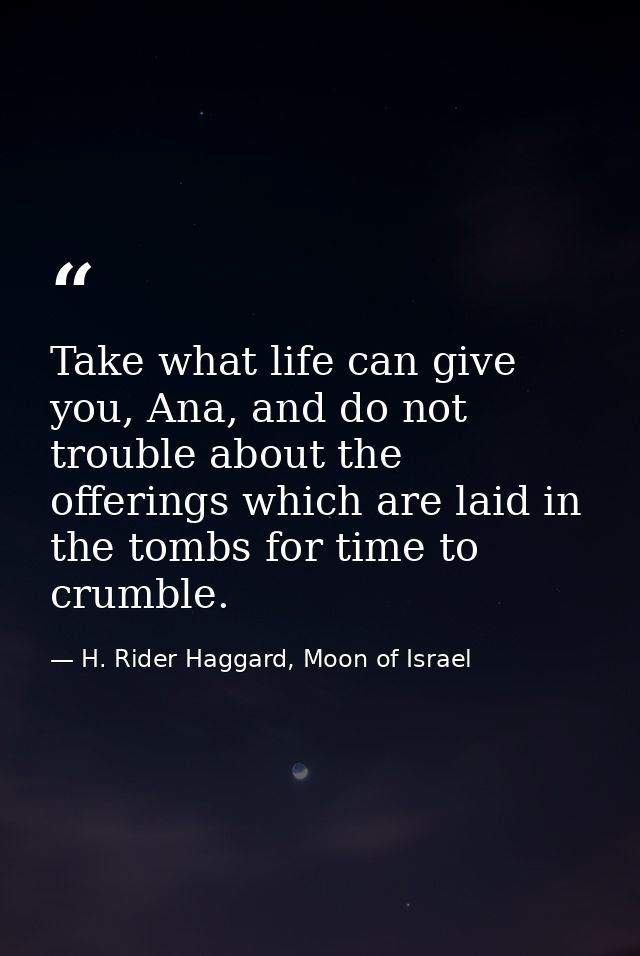 Take what life can give you, Ana, and do not trouble about the offerings which are laid in the tombs for time to crumble — H. Rider Haggard, Moon of Israel