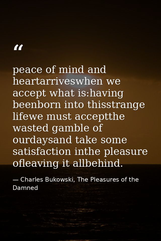 peace of mind and heartarriveswhen we accept what is:having beenborn into thisstrange lifewe must acceptthe wasted gambl — Charles Bukowski, The Pleasures of the Damned