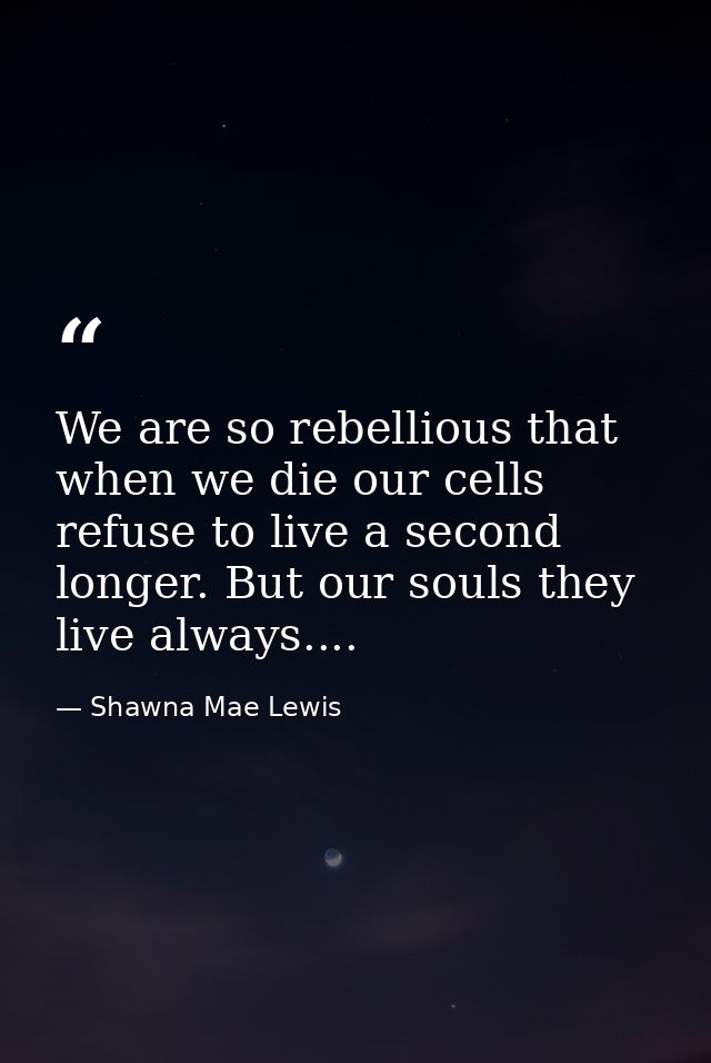 We are so rebellious that when we die our cells refuse to live a second longer. But our souls they live always.... — Shawna Mae Lewis