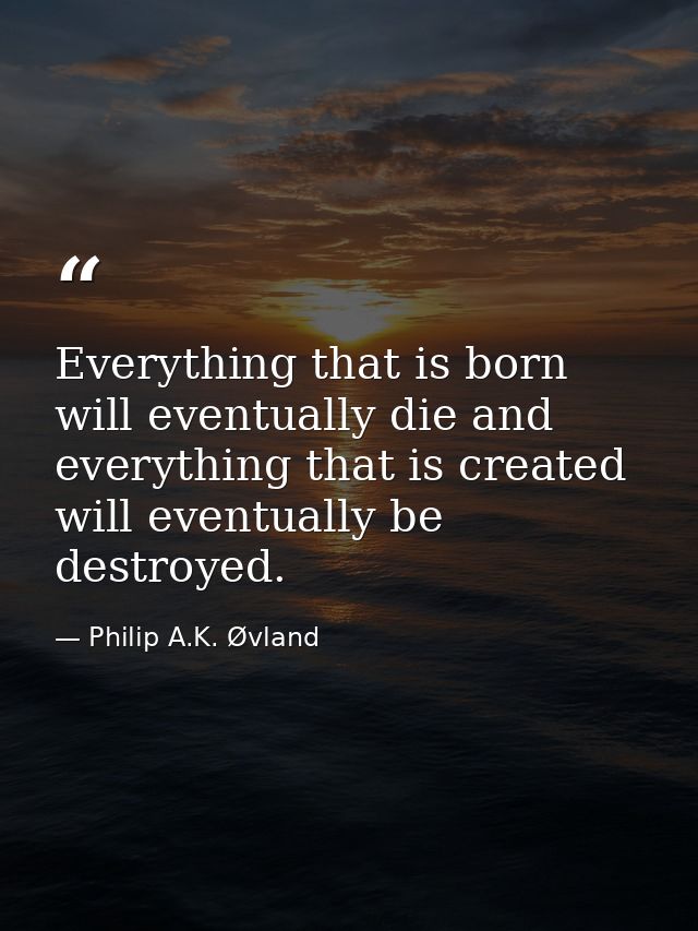 Everything that is born will eventually die and everything that is created will eventually be destroyed. — Philip A.K. Øvland
