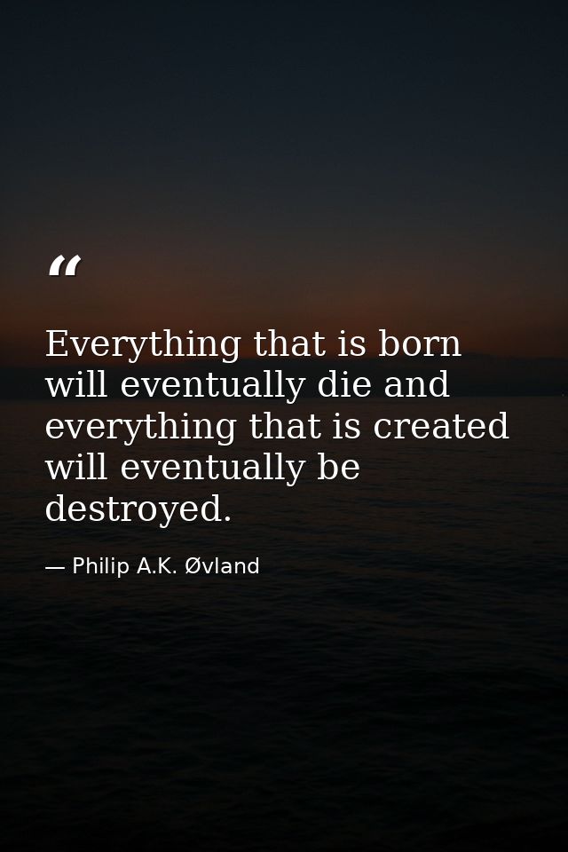 Everything that is born will eventually die and everything that is created will eventually be destroyed. — Philip A.K. Øvland