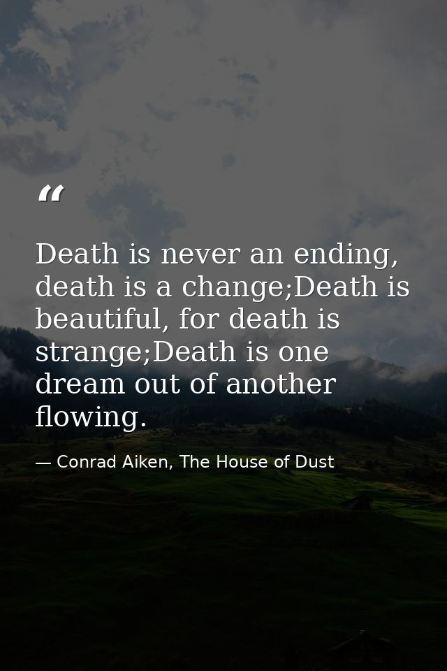 Death is never an ending, death is a change;Death is beautiful, for death is strange;Death is one dream out of another f — Conrad Aiken, The House of Dust
