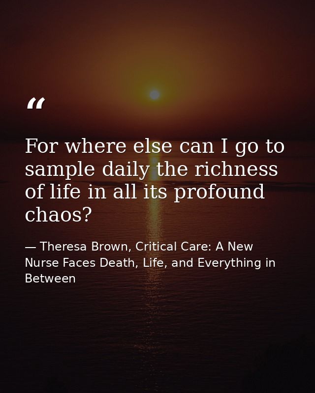 For where else can I go to sample daily the richness of life in all its profound chaos? — Theresa Brown, Critical Care: A New Nurse Faces Death, Life, and Everything in Between