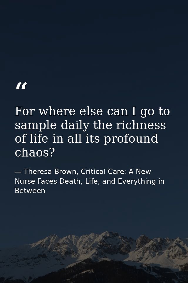 For where else can I go to sample daily the richness of life in all its profound chaos? — Theresa Brown, Critical Care: A New Nurse Faces Death, Life, and Everything in Between