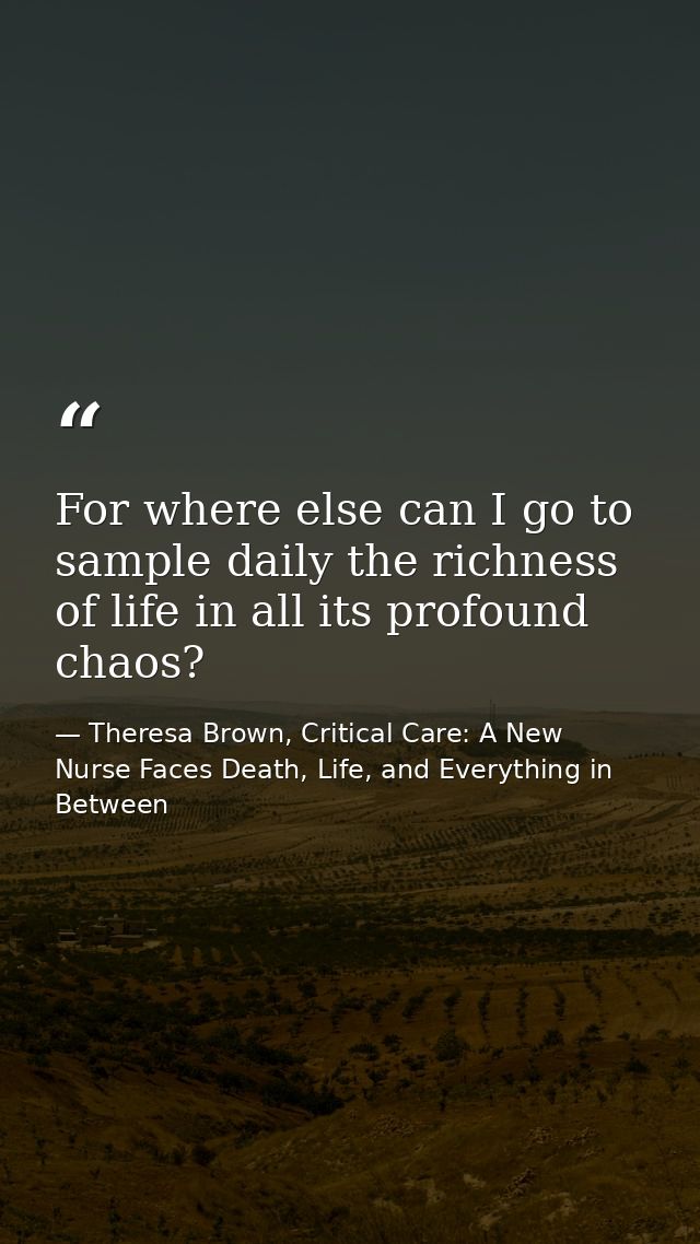 For where else can I go to sample daily the richness of life in all its profound chaos? — Theresa Brown, Critical Care: A New Nurse Faces Death, Life, and Everything in Between