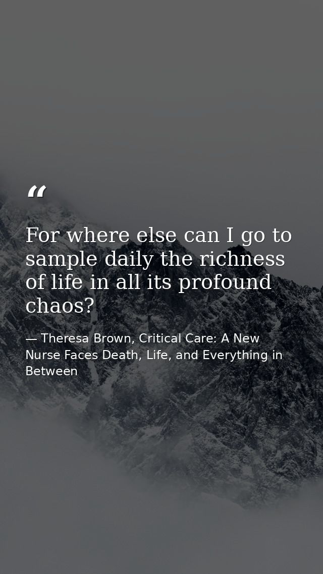 For where else can I go to sample daily the richness of life in all its profound chaos? — Theresa Brown, Critical Care: A New Nurse Faces Death, Life, and Everything in Between