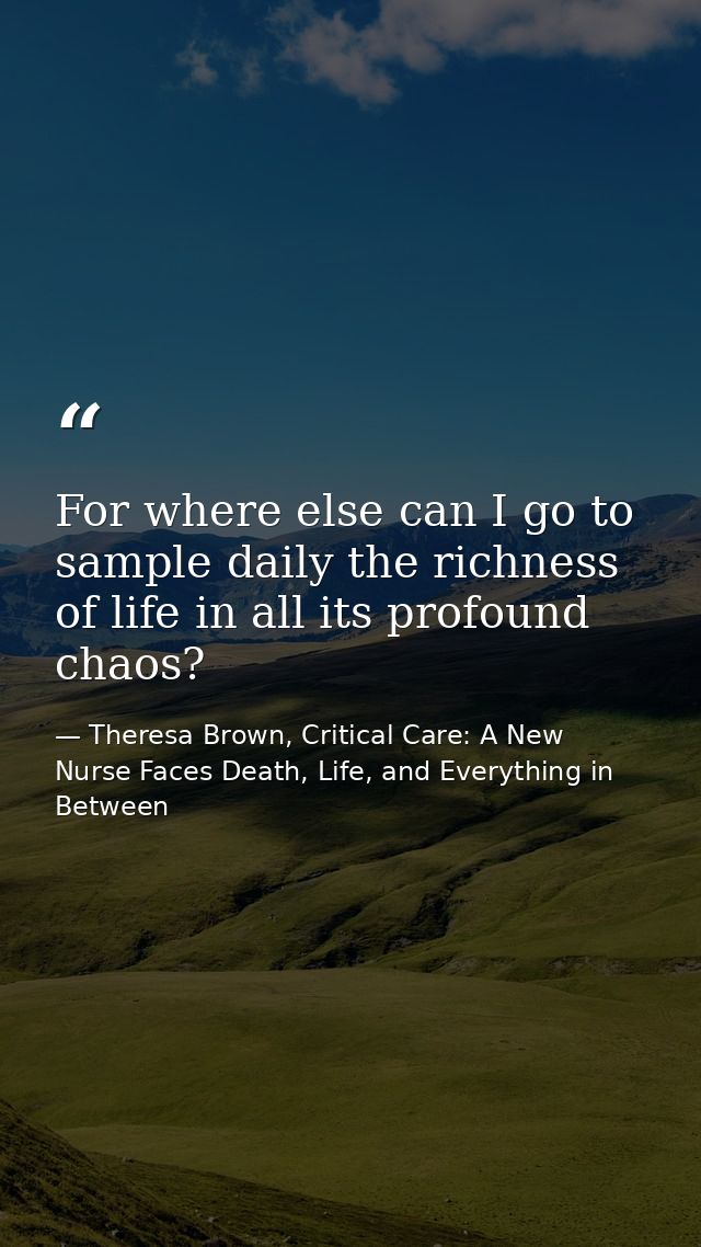 For where else can I go to sample daily the richness of life in all its profound chaos? — Theresa Brown, Critical Care: A New Nurse Faces Death, Life, and Everything in Between