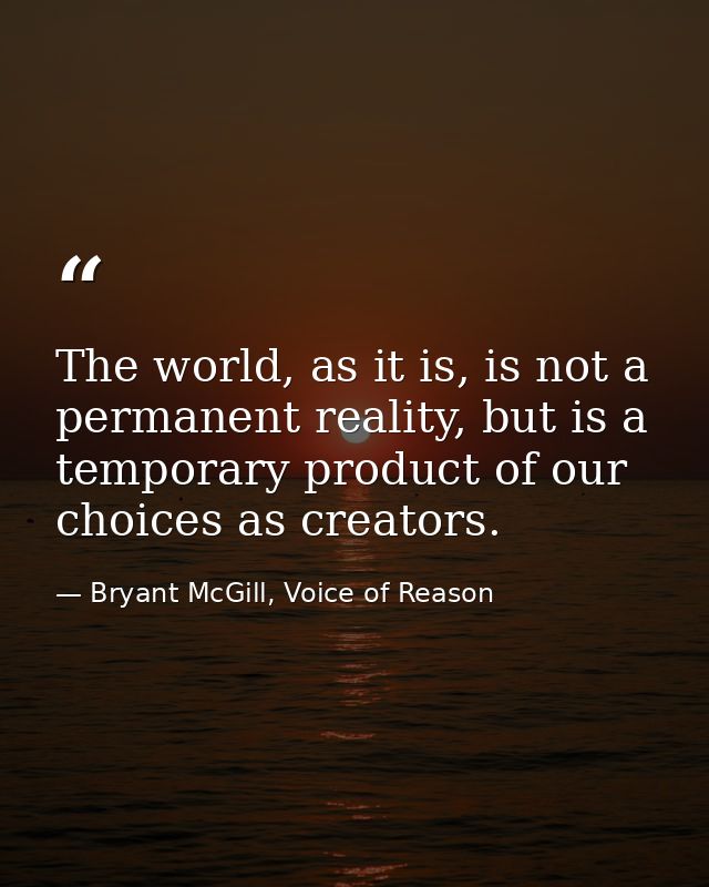 The world, as it is, is not a permanent reality, but is a temporary product of our choices as creators. — Bryant McGill, Voice of Reason