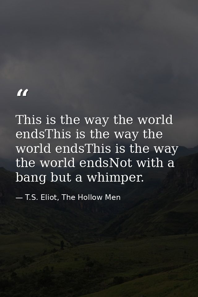 This is the way the world endsThis is the way the world endsThis is the way the world endsNot with a bang but a whimper. — T.S. Eliot, The Hollow Men