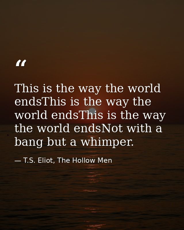 This is the way the world endsThis is the way the world endsThis is the way the world endsNot with a bang but a whimper. — T.S. Eliot, The Hollow Men