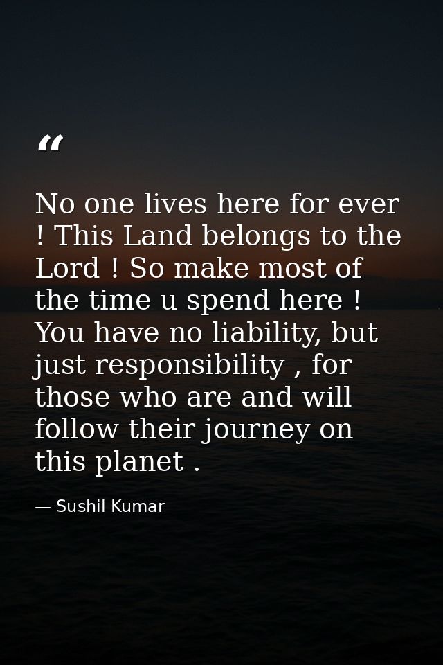 No one lives here for ever ! This Land belongs to the Lord ! So make most of the time u spend here ! You have no liabili — Sushil Kumar