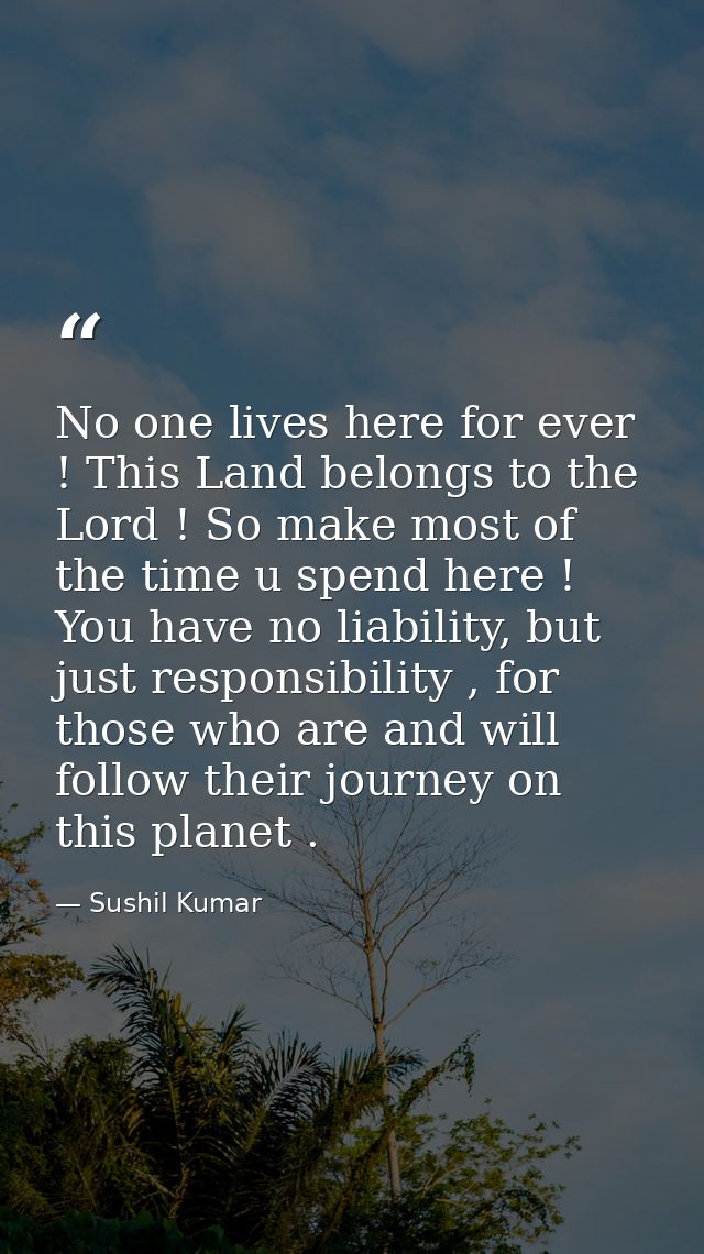 No one lives here for ever ! This Land belongs to the Lord ! So make most of the time u spend here ! You have no liabili — Sushil Kumar