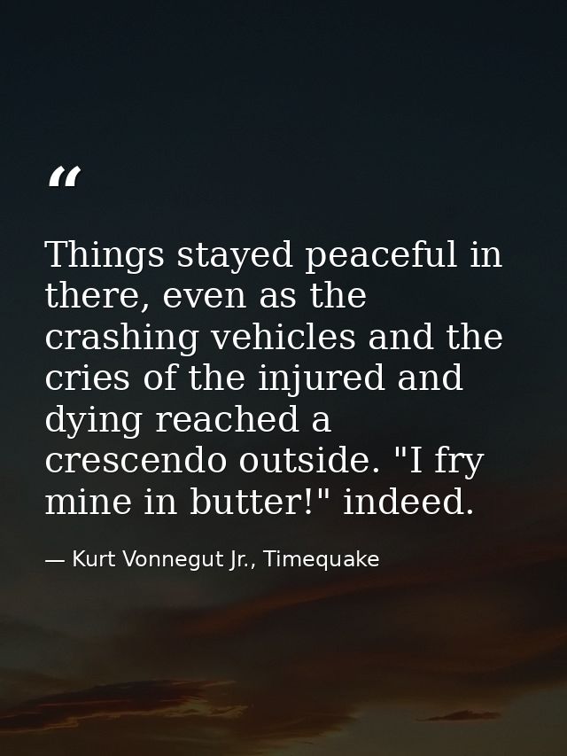 Things stayed peaceful in there, even as the crashing vehicles and the cries of the injured and dying reached a crescend — Kurt Vonnegut Jr., Timequake