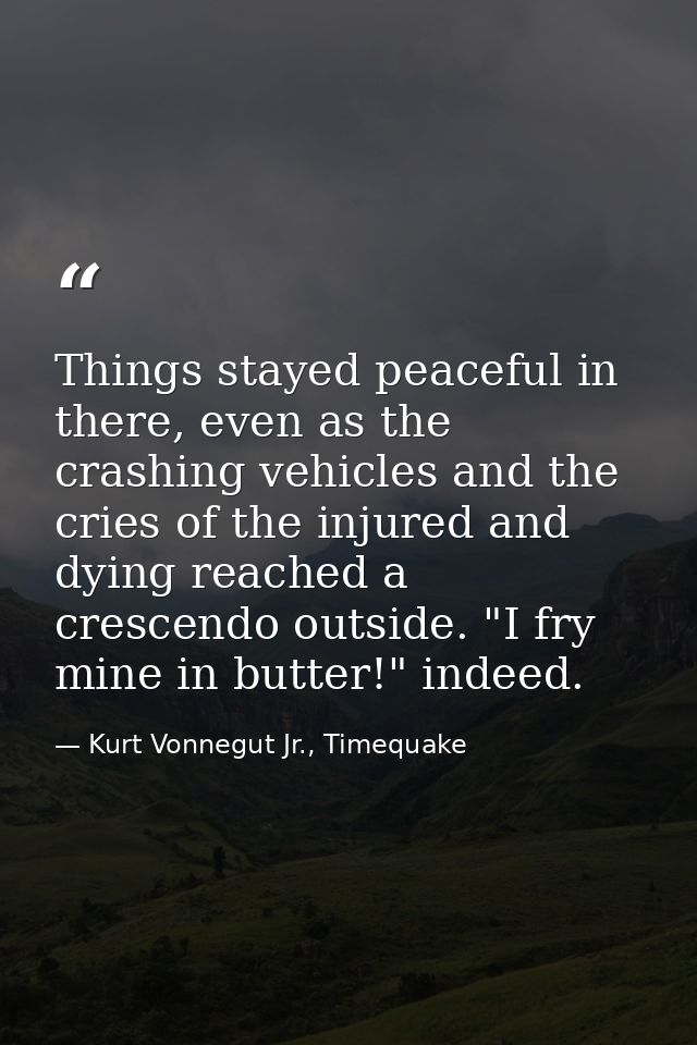 Things stayed peaceful in there, even as the crashing vehicles and the cries of the injured and dying reached a crescend — Kurt Vonnegut Jr., Timequake