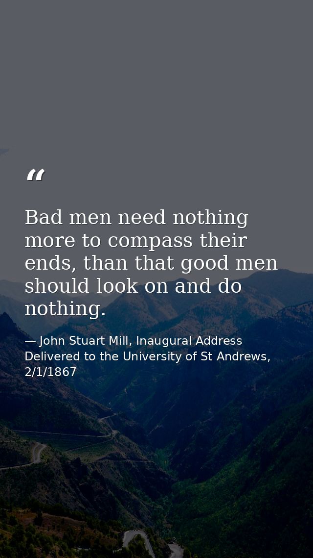 Bad men need nothing more to compass their ends, than that good men should look on and do nothing. — John Stuart Mill, Inaugural Address Delivered to the University of St Andrews, 2/1/1867