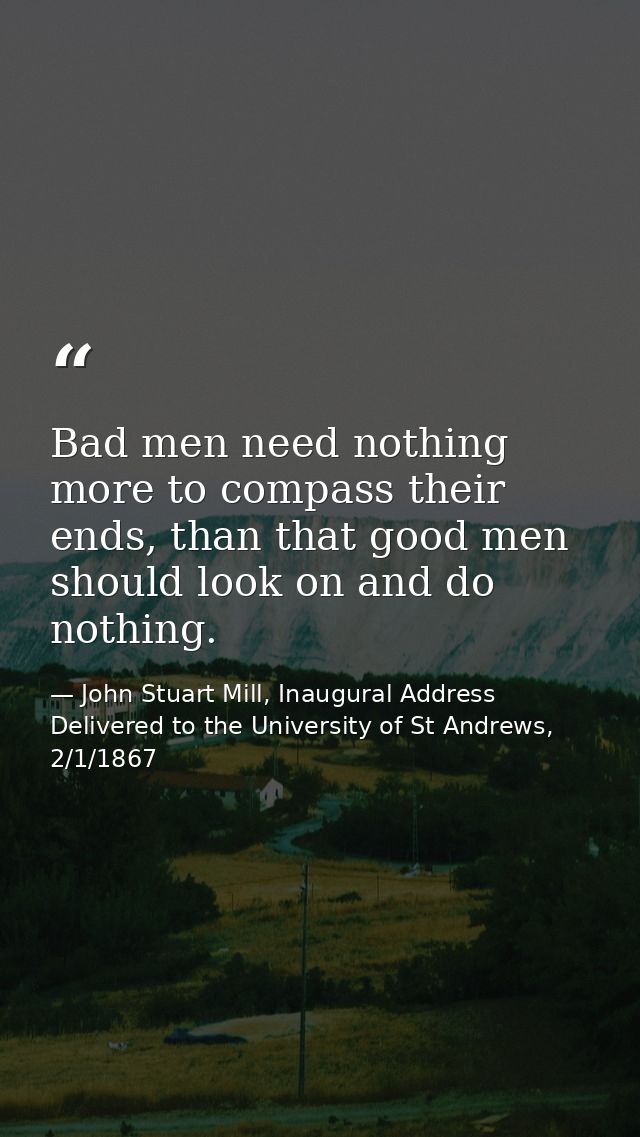Bad men need nothing more to compass their ends, than that good men should look on and do nothing. — John Stuart Mill, Inaugural Address Delivered to the University of St Andrews, 2/1/1867