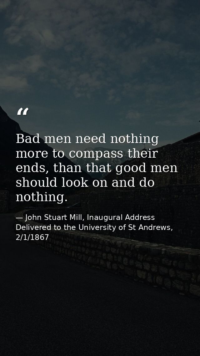 Bad men need nothing more to compass their ends, than that good men should look on and do nothing. — John Stuart Mill, Inaugural Address Delivered to the University of St Andrews, 2/1/1867