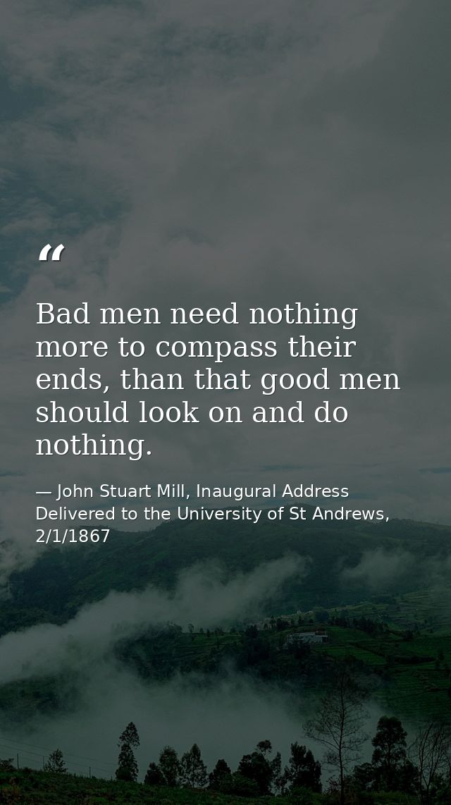 Bad men need nothing more to compass their ends, than that good men should look on and do nothing. — John Stuart Mill, Inaugural Address Delivered to the University of St Andrews, 2/1/1867