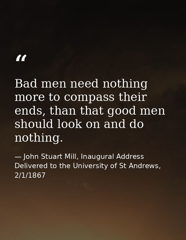 Bad men need nothing more to compass their ends, than that good men should look on and do nothing. — John Stuart Mill, Inaugural Address Delivered to the University of St Andrews, 2/1/1867
