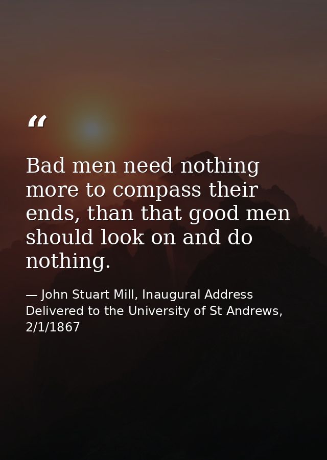 Bad men need nothing more to compass their ends, than that good men should look on and do nothing. — John Stuart Mill, Inaugural Address Delivered to the University of St Andrews, 2/1/1867