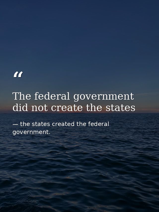 The federal government did not create the states — the states created the federal government.