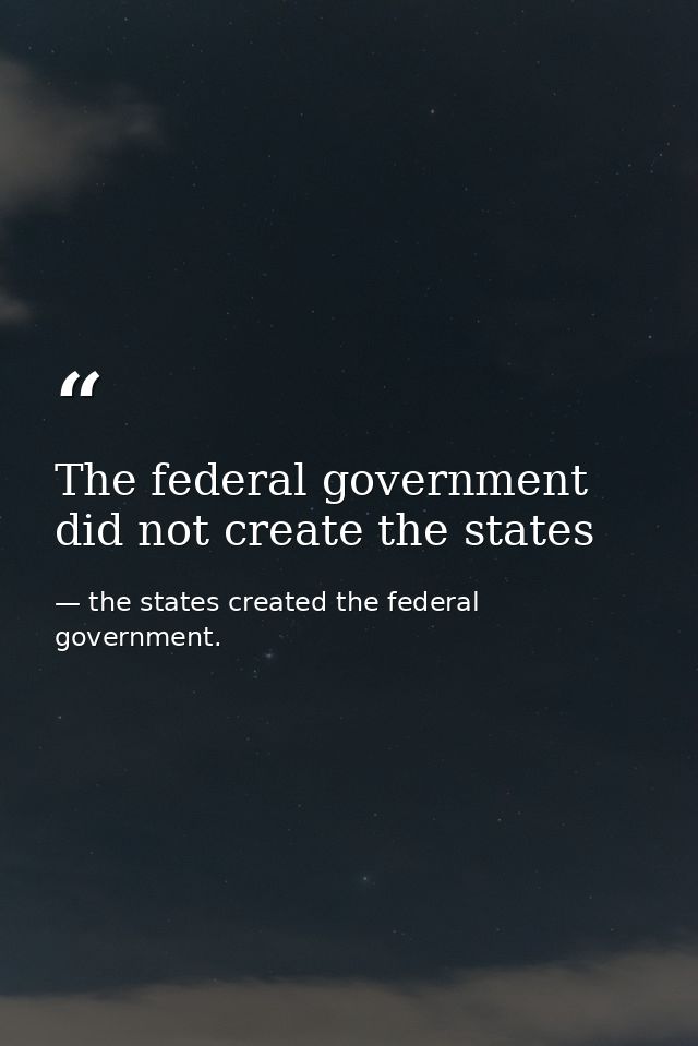 The federal government did not create the states — the states created the federal government.