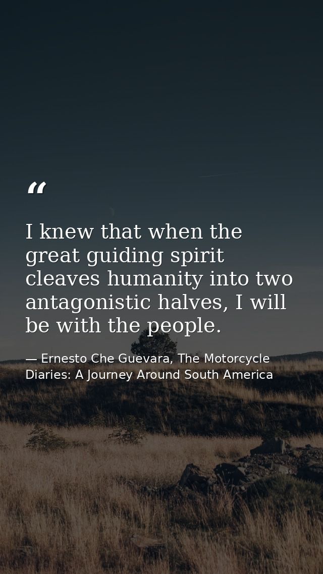 I knew that when the great guiding spirit cleaves humanity into two antagonistic halves, I will be with the people. — Ernesto Che Guevara, The Motorcycle Diaries: A Journey Around South America