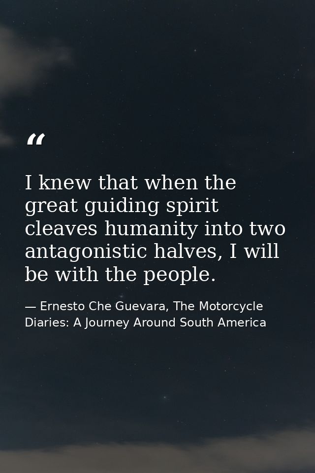 I knew that when the great guiding spirit cleaves humanity into two antagonistic halves, I will be with the people. — Ernesto Che Guevara, The Motorcycle Diaries: A Journey Around South America
