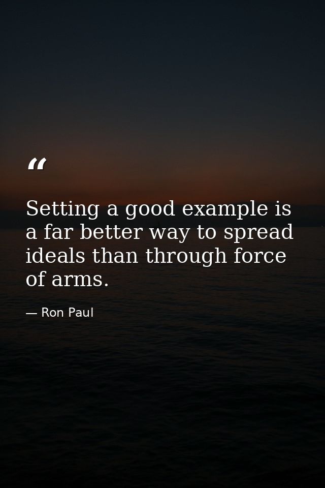 Setting a good example is a far better way to spread ideals than through force of arms. — Ron Paul