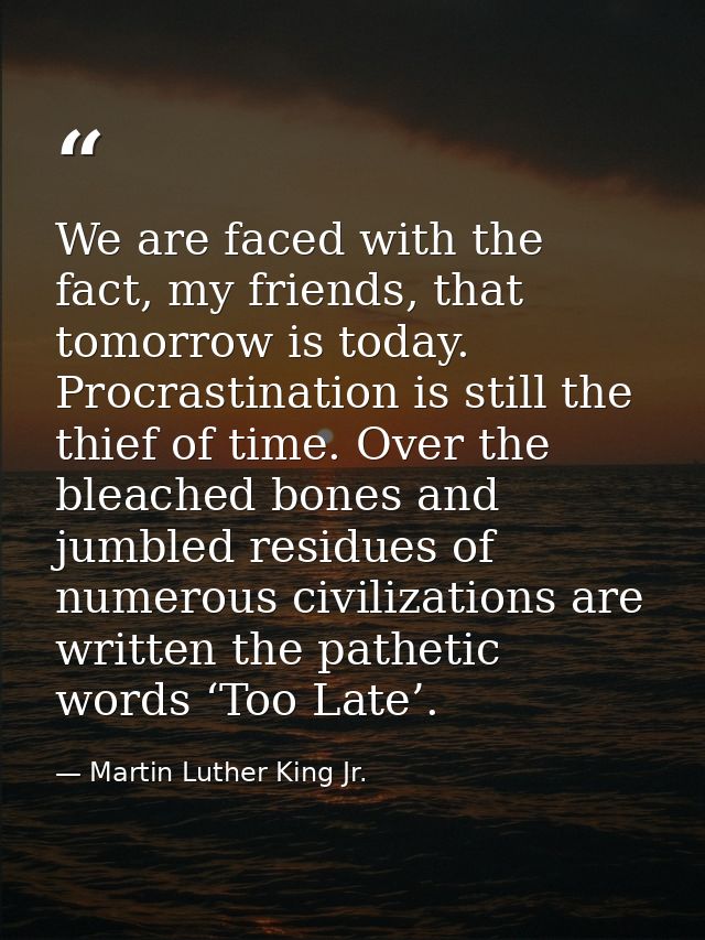We are faced with the fact, my friends, that tomorrow is today. Procrastination is still the thief of time. Over the ble — Martin Luther King Jr.