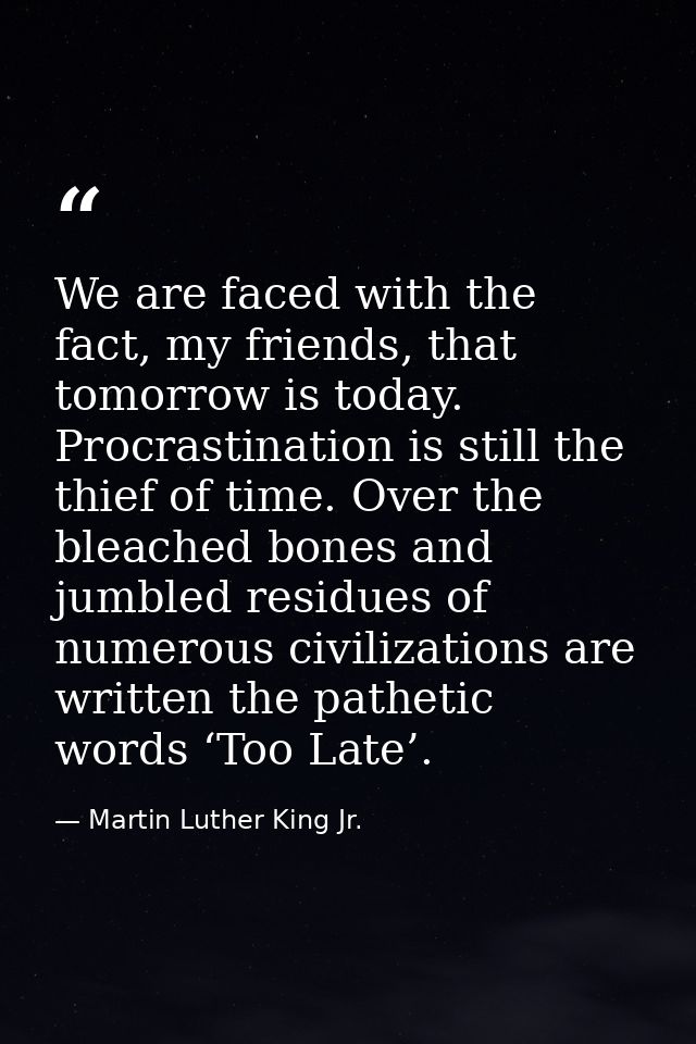 We are faced with the fact, my friends, that tomorrow is today. Procrastination is still the thief of time. Over the ble — Martin Luther King Jr.