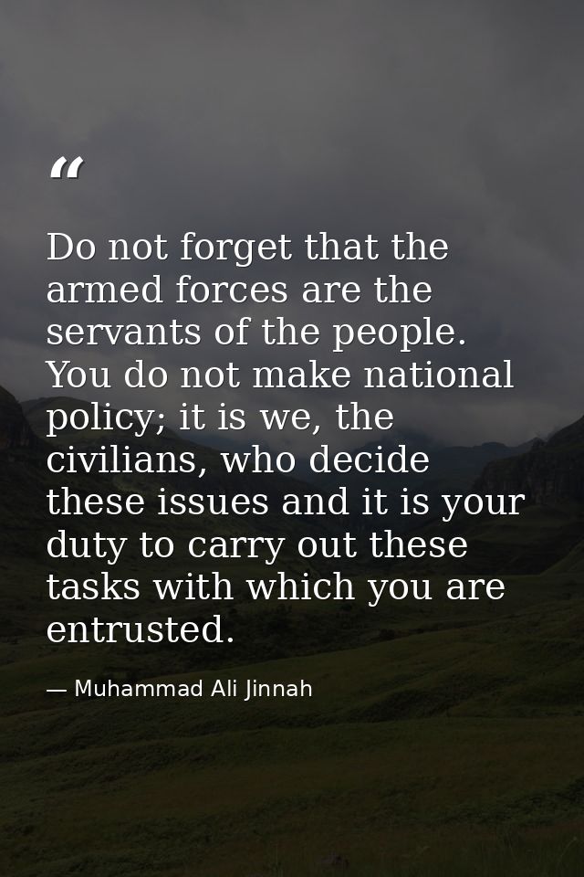 Do not forget that the armed forces are the servants of the people. You do not make national policy; it is we, the civil — Muhammad Ali Jinnah