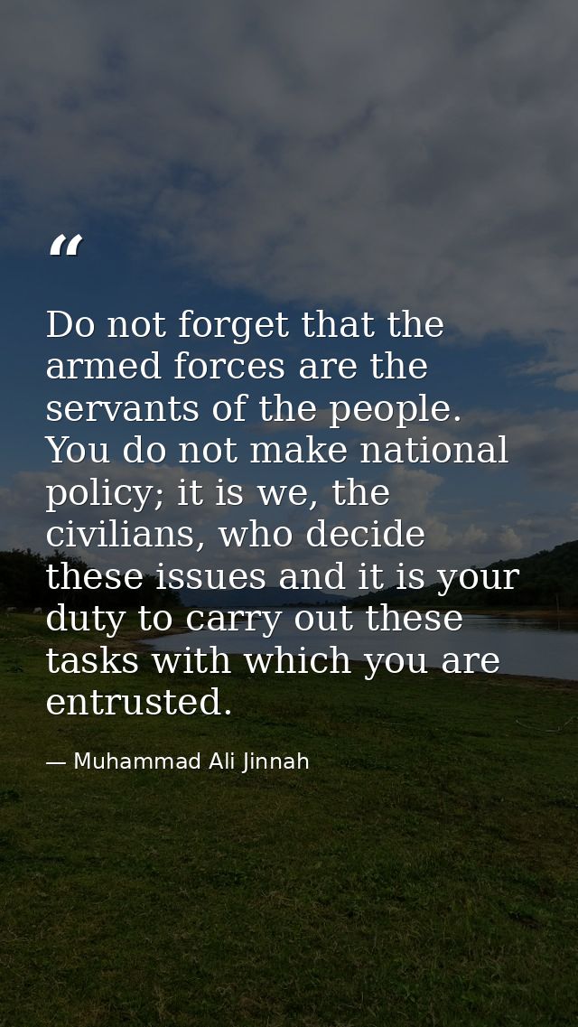 Do not forget that the armed forces are the servants of the people. You do not make national policy; it is we, the civil — Muhammad Ali Jinnah